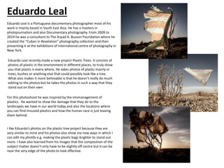 Eduardo Leal is a Portuguese documentary photographer most of his
work is mainly based in South East Asia. He has a masters in
photojournalism and also Documentary photography. From 2009 to
2014 he was a consultant to The Arpad A. Busson Foundation where he
created the “Cuban in Revelation” photography collection and then
presenting it at the exhibitions of international centre of photography in
New York.
Eduardo Leal recently made a new project Plastic Trees. It consists of
photos of plastic in the environment in different places, to truly show
you that plastic is every where. He takes photos of plastic mainly in
trees, bushes or anything else that could possibly look like a tree.
What also makes it more believable is that he doesn’t really do much
editing to the photos but he takes the photos in such a way that they
stand out on their own.
For this photoshoot he was inspired by the mismanagement of
plastics. He wanted to show the damage that they do to the
landscapes we have in our world today and also the locations where
you can find misused plastics and how the human race is just leaving
them behind.
I like Eduardo’s photos on the plastic tree project because they are
very similar to mine and his photos also show me new ways in which I
can edit my phot0s e.g. making the plastic bags brighter to stand out
more. I have also learned from his images that the composition of the
subject matter doesn’t only have to be slightly off centre but it can be
near the very edge of the photo to look effective.
Eduardo Leal
 