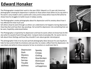 The Photographer created their work in the year 2016. Edward is a 21 year old, American
photographer showing his depression in photos to show others how others try to cop with it.
His work is very modern and is used to tell a story and to show others how he felt while he
shows how he struggles to tackle issues in todays society.
The Photographer creates photography about his depression and his anxiety about how it
has effected him that much and
tell others show he went through so others can understand a lot happens during depression.
How they feel and how their day would go. He turned his depression into something that can
be seen, hopefully understood better.
The Photography is inspired by his depression and how he wants others to know how he felt
also what he would of went through when trying to look at everyday life. He wants men to
talk about there feelings and how they shouldn’t care about gender stereotypical.
The photographer links in to my own portrait photography ideas because he uses liquefy to
hide his face and to hide his emotions and uses blur to create a effect from his depression. He
uses black and white to show everyone he has no emotion or could even feel it.
Depression
Dark
Mystery
Misery
Sorrow
Trouble
dullness
Spooky
Creepy
Chilling
Heartbroken
Distressed
Cheerless
unhappiness
Edward Honaker
 