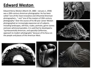 Edward Weston
Edward Henry Weston (March 24, 1886 – January 1, 1958)
was a 20th-century American photographer. He has been
called "one of the most innovative and influential American
photographers..." and "one of the masters of 20th century
photography.“ Over the course of his 40-year career Weston
photographed an increasingly expansive set of subjects,
including landscapes, still lives, nudes, portraits, genre scenes
and even whimsical parodies. It is said that he developed a
"quintessentially American, and specially Californian,
approach to modern photography“ because of his focus on
the people and places of the American West.
 