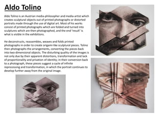 Aldo Tolino
Aldo Tolino is an Austrian media-philosopher and media-artist which
creates sculptural objects out of printed photographs or distorted
portraits made through the use of digital art. Most of his works
consist of printed photographs which are folded and turned into
sculptures which are then photographed, and the end ‘result’ is
what is visible in the exhibitions.
He deconstructs, reassembles, weaves and folds printed
photographs in order to create origami-like sculptural pieces. Tolino
then photographs the arrangements, converting the pieces back
into two-dimensional objects. The disturbing quality of the images is
not only due by their apparent distortions, transformation and lack
of proportionality and privation of identity; in their conversion back
to a photograph, these pieces suggest a cycle of infinite
reprocessing and transformation, in which the portrait continues to
develop further away from the original image.
 