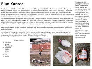 Eian Kantor made his first book in 2016 which was called “Images Come And Gone” which was consisted of images that
he had taken from 2006 to 2016. He completed a big project in 2017 which was called “Don’t Look Down 512 Cigarette
Boxes” which were photos of discarded cigarette boxes that he found in different locations. And then his last one was
called Found Sculptures which was photos that he had taken from of the things he saw around him like bins and old items
that know one used anymore and other discarded items.
Eian Kantor creates and takes photos of things that tells a story like with the discarded items each one of those items tell
a story. He took a photo where a cone was on a water pipe and he took it and edited it in such a way that all though most
people would look at that it is just dull and boring and old when really he has made it bright and interesting. He also likes
to show the things that are all around us that we don’t usually see or take notice of.
He is inspired by what he sees around him and objects that tell a story particularly items people don’t look at or tend to
walk straight past.
Word Association
• Discarded
• Waste
• Abandoned
• Forgotten
• Hidden
• Broken
• Left
• Old
• Secret
This links to my photography because he is trying to tell a story through photography which is what I am trying to do. I
will do this because I am doing is discarded objects with plastic and pollution as a theme. I need to show a story in my
photography about global warming and the place discarded plastics have in it.
I have chosen this
photographer because
he has done a similar
theme to what I am
doing which is discarded
items mixed with the
messages theme. The
message that he is
communicating is that
something that may be
abandoned and not
used anymore can be
used for art. It is about
showing the beauty of
old things or neglected
things. He
communicates this by
letting the viewer to
think and allow them to
decide what he is
communicating.
Eian Kantor
 