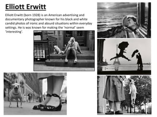 Elliott Erwitt
Elliott Erwitt (born 1928) is an American advertising and
documentary photographer known for his black and white
candid photos of ironic and absurd situations within everyday
settings. He is was known for making the ‘normal’ seem
‘interesting’.
 