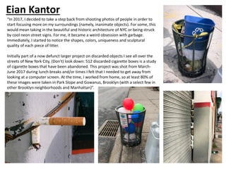 Eian Kantor
“In 2017, I decided to take a step back from shooting photos of people in order to
start focusing more on my surroundings (namely, inanimate objects). For some, this
would mean taking in the beautiful and historic architecture of NYC or being struck
by cool neon street signs. For me, it became a weird obsession with garbage.
Immediately, I started to notice the shapes, colors, uniqueness and sculptural
quality of each piece of litter.
Initially part of a now defunct larger project on discarded objects I see all over the
streets of New York City, (Don't) look down: 512 discarded cigarette boxes is a study
of cigarette boxes that have been abandoned. This project was shot from March-
June 2017 during lunch breaks and/or times I felt that I needed to get away from
looking at a computer screen. At the time, I worked from home, so at least 80% of
these images were taken in Park Slope and Gowanus, Brooklyn (with a select few in
other Brooklyn neighborhoods and Manhattan)”.
 