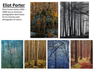 Eliot Porter
Eliot Furness Porter (1901 –
1990) was an American
photographer best known
for his intimate color
photographs of nature.
 