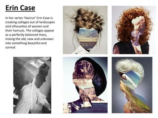 Erin Case
In her series ‘Haircut’ Erin Case is
creating collages out of landscapes
and silhouettes of women and
their haircuts. The collages appear
as a perfectly balanced mess,
mixing the old, new and unknown
into something beautiful and
surreal.
 