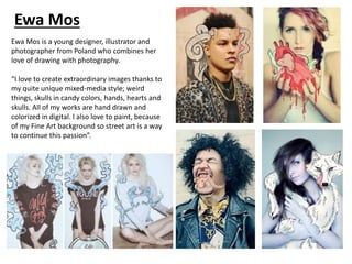 Ewa Mos
Ewa Mos is a young designer, illustrator and
photographer from Poland who combines her
love of drawing with photography.
“I love to create extraordinary images thanks to
my quite unique mixed-media style; weird
things, skulls in candy colors, hands, hearts and
skulls. All of my works are hand drawn and
colorized in digital. I also love to paint, because
of my Fine Art background so street art is a way
to continue this passion”.
 