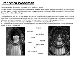 The Photographer created their work in the 1900s, from 1972 to 1980.
She was an American photographer best known for her black and white pictures featuring either herself or female models.
She was inspired by gothic fiction, surrealism, and many photographers including André Breton, Man Ray, Duane Michals,
Deborah Turbeville, and Max Klinger.
The photographer links in to my own portrait photography ideas because she many of her photos involve obscurity of the
face, hiding the model’s identity. Woodman also used mirrors to conceal parts of the identity. She is usually half hidden by
objects or furniture or appears as a blur in her self-portraits due to movement and long exposure times.
In her photographs, Woodman manipulated light, movement and photographic effects.
It is believed that the images convey an underlying sense of human fragility. They explore concepts such as gender, body
image, corporality and identity.
gothic
dark
secret
mysterious
sinister
grey
Francesca Woodman
illusion
nightmarish
dangerous
surreal
 