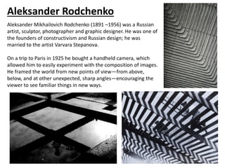 Aleksander Rodchenko
Aleksander Mikhailovich Rodchenko (1891 –1956) was a Russian
artist, sculptor, photographer and graphic designer. He was one of
the founders of constructivism and Russian design; he was
married to the artist Varvara Stepanova.
On a trip to Paris in 1925 he bought a handheld camera, which
allowed him to easily experiment with the composition of images.
He framed the world from new points of view—from above,
below, and at other unexpected, sharp angles—encouraging the
viewer to see familiar things in new ways.
 