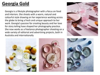 Georgia Gold
Georgia is a lifestyle photographer with a focus on food
and interiors. She shoots with a warm, natural and
colourful style drawing on her experience working across
the globe to bring a fresh and unique approach to her
work. Georgia’s passion for creating beauty and her love
for story telling have shaped her photography practice.
She now works as a freelance photographer shooting on a
wide variety of editorial and advertising projects, both in
Australia and internationally
 