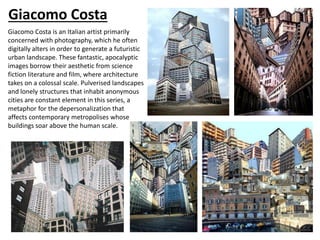 Giacomo Costa
Giacomo Costa is an Italian artist primarily
concerned with photography, which he often
digitally alters in order to generate a futuristic
urban landscape. These fantastic, apocalyptic
images borrow their aesthetic from science
fiction literature and film, where architecture
takes on a colossal scale. Pulverised landscapes
and lonely structures that inhabit anonymous
cities are constant element in this series, a
metaphor for the depersonalization that
affects contemporary metropolises whose
buildings soar above the human scale.
 