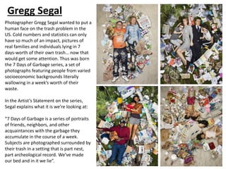 Gregg Segal
Photographer Gregg Segal wanted to put a
human face on the trash problem in the
US. Cold numbers and statistics can only
have so much of an impact, pictures of
real families and individuals lying in 7
days-worth of their own trash… now that
would get some attention. Thus was born
the 7 Days of Garbage series, a set of
photographs featuring people from varied
socioeconomic backgrounds literally
wallowing in a week’s worth of their
waste.
In the Artist’s Statement on the series,
Segal explains what it is we’re looking at:
“7 Days of Garbage is a series of portraits
of friends, neighbors, and other
acquaintances with the garbage they
accumulate in the course of a week.
Subjects are photographed surrounded by
their trash in a setting that is part nest,
part archeological record. We’ve made
our bed and in it we lie”.
 