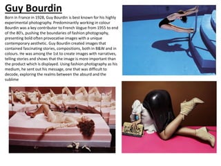 Born in France in 1928, Guy Bourdin is best known for his highly
experimental photography. Predominantly working in colour
Bourdin was a key contributor to French Vogue from 1955 to end
of the 80’s, pushing the boundaries of fashion photography,
presenting bold often provocative images with a unique
contemporary aesthetic. Guy Bourdin created images that
contained fascinating stories, compositions, both in B&W and in
colours. He was among the 1st to create images with narratives,
telling stories and shows that the image is more important than
the product which is displayed. Using fashion photography as his
medium, he sent out his message, one that was difficult to
decode, exploring the realms between the absurd and the
sublime
Guy Bourdin
 