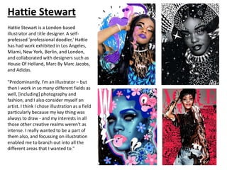 Hattie Stewart
Hattie Stewart is a London-based
illustrator and title designer. A self-
professed 'professional doodler,' Hattie
has had work exhibited in Los Angeles,
Miami, New York, Berlin, and London,
and collaborated with designers such as
House Of Holland, Marc By Marc Jacobs,
and Adidas.
"Predominantly, I'm an illustrator – but
then I work in so many different fields as
well, [including] photography and
fashion, and I also consider myself an
artist. I think I chose illustration as a field
particularly because my key thing was
always to draw - and my interests in all
those other creative realms weren't as
intense. I really wanted to be a part of
them also, and focussing on illustration
enabled me to branch out into all the
different areas that I wanted to."
 