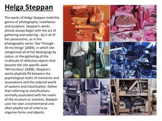 Helga Steppan
The works of Helga Steppan meld the
genres of photography, installation
and sculpture. Steppan’s works
almost always begin with the act of
gathering and ordering - be it all of
her possessions, as in the
photographic series ‘See Through -
All my things’ (2004), in which she
categorised all of her belongings by
colour, or the gathering of the
multitude of reflective objects that
became the site specific work
‘Mirroculous’ (2008). Steppan’s
works playfully flit between the
psychological realm of memories and
associations and the ordered world
of systems and classification. Rather
than referring to classifications
normally associated with the realm
of the museum or sciences, Steppan
uses her own unconventional and
often playful set of criteria to
organise forms and objects.
 