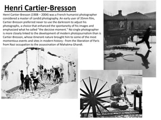 Henri Cartier-Bresson
Henri Cartier-Bresson (1908 – 2004) was a French humanist photographer
considered a master of candid photography. An early user of 35mm film,
Cartier-Bresson preferred never to use the darkroom to adjust his
photographs, a choice that enhanced the spontaneity of his images and
emphasized what he called "the decisive moment." No single photographer
is more closely linked to the development of modern photojournalism than is
Cartier-Bresson, whose itinerant nature brought him to some of the most
momentous events and sites in modern history - from the liberation of Paris
from Nazi occupation to the assassination of Mahatma Ghandi.
 