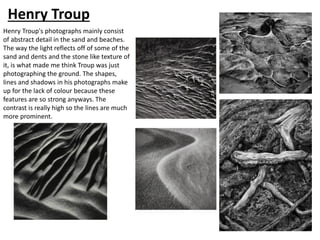 Henry Troup
Henry Troup's photographs mainly consist
of abstract detail in the sand and beaches.
The way the light reflects off of some of the
sand and dents and the stone like texture of
it, is what made me think Troup was just
photographing the ground. The shapes,
lines and shadows in his photographs make
up for the lack of colour because these
features are so strong anyways. The
contrast is really high so the lines are much
more prominent.
 