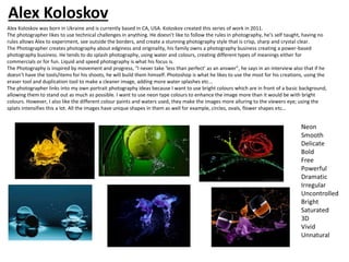 Alex Koloskov was born in Ukraine and is currently based in CA, USA. Koloskov created this series of work in 2011.
The photographer likes to use technical challenges in anything. He doesn’t like to follow the rules in photography, he's self taught, having no
rules allows Alex to experiment, see outside the borders, and create a stunning photography style that is crisp, sharp and crystal clear.
The Photographer creates photography about edginess and originality, his family owns a photography business creating a power-based
photography business. He tends to do splash photography, using water and colours, creating different types of meanings either for
commercials or for fun. Liquid and speed photography is what his focus is.
The Photography is inspired by movement and progress, “I never take ‘less than perfect’ as an answer”, he says in an interview also that if he
doesn’t have the tools/items for his shoots, he will build them himself. Photoshop is what he likes to use the most for his creations, using the
eraser tool and duplication tool to make a cleaner image, adding more water splashes etc…
The photographer links into my own portrait photography ideas because I want to use bright colours which are in front of a basic background,
allowing them to stand out as much as possible. I want to use neon type colours to enhance the image more than it would be with bright
colours. However, I also like the different colour paints and waters used, they make the images more alluring to the viewers eye; using the
splats intensifies this a lot. All the images have unique shapes in them as well for example, circles, ovals, flower shapes etc…
Alex Koloskov
 