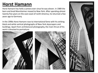 Horst Hamann
Horst Hamann has held a camera ever since he was eleven. In 1989 the
born and bred Mannheimer moved to New York. After spending almost
twenty-five years on the east coast of north America, he returned a few
years ago to Germany.
In the 1990s Horst Hamann rose to international fame with his striking
black and white vertical photographs of New York skyscrapers and
buildings. Apart from architectural photography, the main thrust of his
work is directed to portraiture.
 