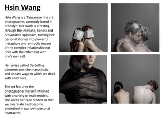 Hsin Wang
Hsin Wang is a Taiwanese fine art
photographer, currently based in
Brooklyn. Her work is arresting
through the intimate, honest and
provocative approach, turning her
personal stories into powerful
metaphors and symbolic images
of the complex relationship not
only with the other, but with
one’s own self.
Her series called De-Selfing
demonstrates the masochistic
and uneasy ways in which we deal
with a lost love.
The set features the
photographer herself intwined
with a variety of male models.
She keeps her face hidden so that
we can relate and become
enmeshed in our own personal
heartaches.
 