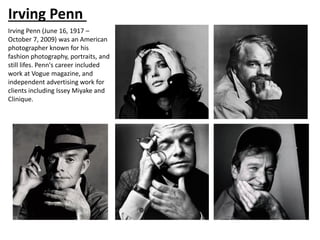 Irving Penn
Irving Penn (June 16, 1917 –
October 7, 2009) was an American
photographer known for his
fashion photography, portraits, and
still lifes. Penn's career included
work at Vogue magazine, and
independent advertising work for
clients including Issey Miyake and
Clinique.
 
