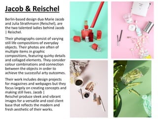 Jacob & Reischel
Berlin-based design duo Marie Jacob
and Julia Strathmann (Reischel), are
the two talented ladies behind Jacob
| Reischel.
Their photographs consist of varying
still life compositions of everyday
objects. Their photos are often of
multiple items in graphic
compositions, featuring quirky details
and collaged elements. They consider
colour combinations and connection
between the objects in order to
achieve the successful arty outcomes.
Their work includes design projects
for magazines and webpages but they
focus largely on creating concepts and
making still lives. Jacob |
Reischel produce sleek and vibrant
images for a versatile and cool client
base that reflects the modern and
fresh aesthetic of their works.
 