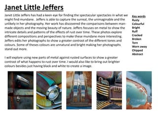 Janet Little Jeffers has had a keen eye for finding the spectacular spectacles in what we
might find mundane. Jeffers is able to capture the surreal, the unimaginable and the
unlikely in her photography. Her work has discovered the comparisons between man-
made objects and the moving beauty of nature. Jeffers focuses on metal to show the
intricate details and patterns of the effects of rust over time. These photos explore
different compositions and perspectives to make these mundane more interesting.
Jeffers edits her photographs to show a greater contrast of the different tones and
colours. Some of theses colours are unnatural and bright making her photographs
stand out more.
I will explore using new parts of metal against rusted surfaces to show a greater
contrast of what happens to rust over time. I would also like to bring out brighter
colours besides just having black and white to create a image.
Key words
Rusty
Colourful
Bright
Ruff
Cracked
Broken
Torn
Worn away
Chipped
Abstract
Janet Little Jeffers
 