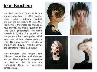 Jean Faucheur
Jean Faucheur is a French artist and
photographer born in 1956. Faucher
takes rather ordinary portrait
photographs but distorts them so that
fragments of the image are missing or
have moved. His images question the
time usual photographs are taken,
normally in 1/16th of a second as he
merges more than one together which
were taken at two different points in
time. They also question the idea of
photographs showing realistic scenes
and something from a single view.
Jean Faucheur takes images from
different perspectives and distances
and puts them together in one picture
by dissecting the pictures and
rearranging them in interesting
compositions.
 