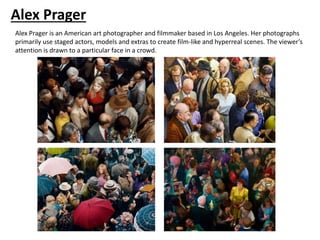 Alex Prager
Alex Prager is an American art photographer and filmmaker based in Los Angeles. Her photographs
primarily use staged actors, models and extras to create film-like and hyperreal scenes. The viewer’s
attention is drawn to a particular face in a crowd.
 