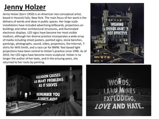 Jenny Holzer
Jenny Holzer (born 1950) is an American neo-conceptual artist,
based in Hoosick Falls, New York. The main focus of her work is the
delivery of words and ideas in public spaces. Her large-scale
installations have included advertising billboards, projections on
buildings and other architectural structures, and illuminated
electronic displays. LED signs have become her most visible
medium, although her diverse practice incorporates a wide array
of media including street posters, painted signs, stone benches,
paintings, photographs, sound, video, projections, the Internet, T-
shirts for Willi Smith, and a race car for BMW. Text-based light
projections have been central to Holzer's practice since 1996. As of
2010, her LED signs have become more sculptural. Holzer is no
longer the author of her texts, and in the ensuing years, she
returned to her roots by painting.
 