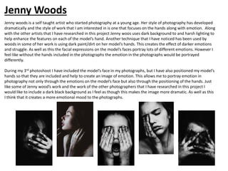 Jenny woods is a self taught artist who started photography at a young age. Her style of photography has developed
dramatically and the style of work that I am interested in is one that focuses on the hands along with emotion. Along
with the other artists that I have researched in this project Jenny woos uses dark background to and harsh lighting to
help enhance the features on each of the model’s hand. Another technique that I have noticed has been used by
woods in some of her work is using dark paint/dirt on her model’s hands. This creates the effect of darker emotions
and struggle. As well as this the facial expressions on the model’s faces portray lots of different emotions. However I
feel like without the hands included in the photographs the emotion in the photographs would be portrayed
differently.
During my 3rd photoshoot I have included the model’s face in my photographs, but I have also positioned my model’s
hands so that they are included and help to create an image of emotion. This allows me to portray emotion in
photography not only through the emotions on the model’s face but also through the positioning of the hands. Just
like some of Jenny wood’s work and the work of the other photographers that I have researched in this project I
would like to include a dark black background as I feel as though this makes the image more dramatic. As well as this
I think that it creates a more emotional mood to the photographs.
Jenny Woods
 