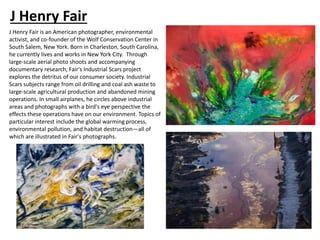J Henry Fair
J Henry Fair is an American photographer, environmental
activist, and co-founder of the Wolf Conservation Center in
South Salem, New York. Born in Charleston, South Carolina,
he currently lives and works in New York City. Through
large-scale aerial photo shoots and accompanying
documentary research, Fair's Industrial Scars project
explores the detritus of our consumer society. Industrial
Scars subjects range from oil drilling and coal ash waste to
large-scale agricultural production and abandoned mining
operations. In small airplanes, he circles above industrial
areas and photographs with a bird's eye perspective the
effects these operations have on our environment. Topics of
particular interest include the global warming process,
environmental pollution, and habitat destruction—all of
which are illustrated in Fair's photographs.
 