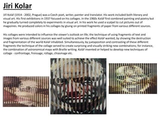 Jiri Kolar
Jiří Kolář (1914 - 2002, Prague) was a Czech poet, writer, painter and translator. His work included both literary and
visual art. His first exhibitions in 1937 focused on his collages. In the 1960s Kolář first combined painting and poetry but
he gradually turned completely to experiments in visual art. In his work he used a scalpel to cut pictures out of
magazines. He produced colors in his collages by gluing on printed fragments of paper from various different sources.
His collages were intended to influence the viewer's outlook on life; the technique of using fragments of text and
images from various different sources was well suited to achieve the effect Kolář wanted, by showing the destruction
and fragmentation of the world Kolář inhabited. Simultaneously, by juxtaposition and contrasting of these different
fragments the technique of the collage served to create surprising and visually striking new combinations; for instance,
the combination of astronomical maps with Braille writing. Kolář invented or helped to develop new techniques of
collage - confrontage, froissage, rollage, chiasmage etc.
 