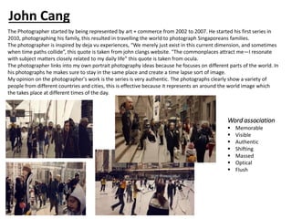 The Photographer started by being represented by art + commerce from 2002 to 2007. He started his first series in
2010, photographing his family, this resulted in travelling the world to photograph Singaporeans families.
The photographer is inspired by deja vu experiences, “We merely just exist in this current dimension, and sometimes
when time paths collide”, this quote is taken from john clangs website. "The commonplaces attract me—I resonate
with subject matters closely related to my daily life” this quote is taken from ocula.
The photographer links into my own portrait photography ideas because he focuses on different parts of the world. In
his photographs he makes sure to stay in the same place and create a time lapse sort of image.
My opinion on the photographer's work is the series is very authentic. The photographs clearly show a variety of
people from different countries and cities, this is effective because it represents an around the world image which
the takes place at different times of the day.
Word association
▪ Memorable
▪ Visible
▪ Authentic
▪ Shifting
▪ Massed
▪ Optical
▪ Flush
John Cang
 