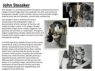 John Stezaker
John Stezaker is a contemporary British Conceptual artist best known for his
collages of found images taken from postcards, film stills, and commercial
photographs. Stezaker's work resembles early-Surrealist and Dada collages
made by artists like Kurt Schwitters, Hannah Höch, and Man Ray.
John Stezaker’s work re-examines the various
relationships to the photographic image: as
documentation of truth, purveyor of memory, and
symbol of modern culture. In his collages, Stezaker
appropriates images found in books, magazines, and
postcards and uses them as ‘readymades’. Through his
elegant juxtapositions, Stezaker adopts the content and
contexts of the original images to convey his own witty
and poignant meanings.
In his Marriage series, Stezaker focuses on the concept
of portraiture, both as art historical genre and public
identity. Using publicity shots of classic film stars,
Stezaker splices and overlaps famous faces, creating
hybrid ‘icons’ that dissociate the familiar to create
sensations of the uncanny. Coupling male and female
identity into unified characters, Stezaker points to a
disjointed harmony, where the irreconciliation of
difference both complements and detracts from the
whole. In his correlated images, personalities (and our
idealisations of them) become ancillary and empty,
rendered abject through their magnified flaws and
struggle for visual dominance.
 