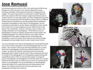 Photography Research: Jose Romussi
Jose Romussi was born in Chile in 1979. In his earlier years of life he was
brought up in Chile, but later on her moved to New York to study
landscape and design. He first became known for creating prints and
collages. The series of work that I am interested in is called ‘Newserie’
which was created in 2013 and includes a range of portraits focused on
‘modern women’. He uses both modern and more vintage black and white
photos and contrasts them with the bright and vibrant colours of different
threads. Romussi completes his work by using decorative needlework,
embroidery and applique to add a twist to his photographs. He uses
embroidery to add patterns, spirals, flowers and different masks created
from thread. This is a way to disguise and cover different parts or the
whole of the model’s face. Romussi is trying to create a modern and
vintage combination for his photographs. I think that this series of
photography is focused on putting a unique twist on both modern and
vintage photography. This is because Romussi uses modern fashion
photography and also adds a vintage twist by using vintage style
embroidery. In some of his other series, Romussi uses old and vintage
photographs and uses bright colours to add a modern twist to them.
I am very interested in this style of photography and I would definitely like
to use some of these techniques in my own photography later on in the
project. This is because I like to way that the embroidery puts a unique
twist onto the photographs and that many different patterns can be
created. As well as this I like the combination of the monochrome
photographs with a splash of vibrant colour. When creating my own work
in the style of this photographer I am thinking about experimenting with
using different pieces of film or coloured tissue paper to change the
colour of the lighting in the photograph. This will then allow me to choose
threads of the same colour or similar colours so that I can coordinate the
colours in my photograph. The use of embroidery on my photographs
should still enable me to create distinctive and unique patterns and
shapes. This will give me the chance to put my own spin on the
photographs and make them stand out.
Jose Romussi
 