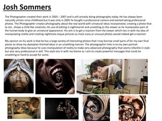 The Photographer created their work in 2005 – 2007 and is still actively doing photography today. He has always been
naturally artistic since childhood but it was only in 2005 he bought a professional camera and started taking professional
photos. The Photographer creates photography about the real world with unnatural ideas incorporated, creating a photo that
to me , shows a child like creativity. His use of editing is nightmarish and unsettling to the viewer as he manipulates part of
the human body to give an unnatural appearance. His aim is to get a reaction from the viewer which ties in with my idea of
manipulating reality and creating nightmare-esque pictures as most scary or unusual photos would indeed get a reaction
My opinion on his work is that he has a large variety of interesting photos that I may borrow small parts of for my own final
pieces to show my dystopian themed ideas in an unsettling manner. The photographer links in to my own portrait
photography ideas because he uses manipulation of reality to make very advanced photography that seems infantile in style
but also very professional in skill. This style ties in with my theme as I aim to create powerful messages that could be
unsettling or hard to accept for some.
Josh Sommers
 