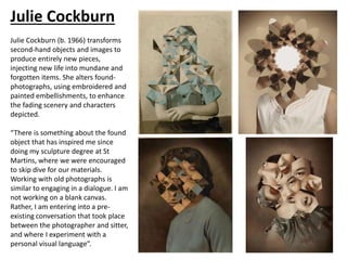 Julie Cockburn
Julie Cockburn (b. 1966) transforms
second-hand objects and images to
produce entirely new pieces,
injecting new life into mundane and
forgotten items. She alters found-
photographs, using embroidered and
painted embellishments, to enhance
the fading scenery and characters
depicted.
“There is something about the found
object that has inspired me since
doing my sculpture degree at St
Martins, where we were encouraged
to skip dive for our materials.
Working with old photographs is
similar to engaging in a dialogue. I am
not working on a blank canvas.
Rather, I am entering into a pre-
existing conversation that took place
between the photographer and sitter,
and where I experiment with a
personal visual language”.
 