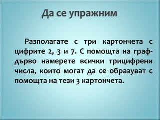 Разполагате с три картончета с
цифрите 2, 3 и 7. С помощта на графдърво намерете всички трицифрени
числа, които могат да се образуват с
помощта на тези 3 картончета.

 