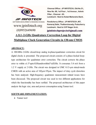 A 0.1–2-GHz Quadrature Correction Loop for Digital
Multiphase Clock Generation Circuits in 130-nm CMOS
ABSTRACT:
A 100-MHz–2-GHz closed-loop analog in-phase/quadrature correction circuit for
digital clocks is presented. The proposed circuit consists of a phase-locked loop-
type architecture for quadrature error correction. The circuit corrects the phase
error to within a1.5°upto1GHzandtowithin3°at2GHz. It consumes 5.4 mA from a
1.2 V supply at 2 GHz. The circuit was designed in UMC 0.13-µm mixed-mode
CMOS with an active area of 102µm×95µm. The impact of duty cycle distortion
has been analyzed. High-frequency quadrature measurement related issues have
been discussed. The proposed circuit was used in two different applications for
which the functionality has been verified. The proposed architecture of this paper
analysis the logic size, area and power consumption using Tanner tool.
SOFTWARE IMPLEMENTATION:
 Tanner tool
 