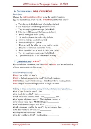 KAYContinental Language Lessons © 2004

 2. QUESTION WORDS: WHO, WHAT, WHICH,
Directions:
Change the statements to questions using the word in brackets.
e.g. The train arrived at ten o’clock. What time did the train arrive?

   a.   Their favourite kind of music is Latin Jazz. (what)
   b.   Mr. Robertson came to the party alone. (who)
   c.   They are singing popular songs. (what kind)
   d.   I like the red blouse, not the blue one. (which)
   e.    That is an English book. (what)
   f.    He studies piano at the university. (what)
   g.    She was eating a sandwich. (what)
   h.    She is working hard. (what)
   i.    The man with the white hat is my brother. (who)
   j.    They like to dance on weekends. (what)
   k.    Their favourite kind of music is Latin Jazz. (what)
   l.   They are singing popular songs. (what kind)
   m.    I prefer the banana to the strawberry. (which)


 3.   QUESTION WORDS: WHOSE?
Whose indicates possession, and like which and what, can be used with or
without a noun as a question word.


Compare the following:
Whose coat is this? It’s Joan’s.
Whose is that red car across the road? It’s the electrician’s.
What did you wear when it snowed? I made sure I was wearing boots.
What did you do then? I simply set off through the snow.

Getting to know someone by asking ‘which, what & whose’ questions…
What is your favourite sport? I like ____________.
What foods do you like? I like ____________.
Which flavour do you like best? I like ____________ best.
What`s your telephone number? My telephone number is ______.
What`s your blood type? My blood type is____________.
What kind of music do you like? I like ____________.
Which colours do you like the most? I like green more than ________.
What do you like to do? I like to ____________.
Who is your favourite actor? I like ____________.
What do you like to drink? I like to drink ____________.




susiekay@live.com                                              Lesson A0e - Page 2
 