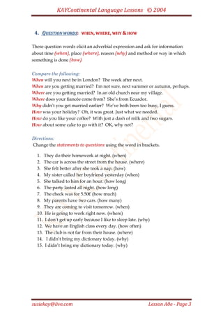 KAYContinental Language Lessons © 2004


 4. QUESTION WORDS:      WHEN, WHERE, WHY & HOW


These question words elicit an adverbial expression and ask for information
about time (when), place (where), reason (why) and method or way in which
something is done (how).


Compare the following:
When will you next be in London? The week after next.
When are you getting married? I'm not sure, next summer or autumn, perhaps.
Where are you getting married? In an old church near my village.
Where does your fiancée come from? She’s from Ecuador.
Why didn’t you get married earlier? We’ve both been too busy, I guess.
How was your holiday? Oh, it was great. Just what we needed.
How do you like your coffee? With just a dash of milk and two sugars.
How about some cake to go with it? OK, why not?


Directions:
Change the statements to questions using the word in brackets.

  1. They do their homework at night. (when)
  2. The car is across the street from the house. (where)
  3. She felt better after she took a nap. (how)
  4. My sister called her boyfriend yesterday (when)
  5. She talked to him for an hour. (how long)
  6. The party lasted all night. (how long)
  7. The check was for 5.50€ (how much)
  8. My parents have two cars. (how many)
  9. They are coming to visit tomorrow. (when)
  10. He is going to work right now. (where)
  11. I don’t get up early because I like to sleep late. (why)
  12. We have an English class every day. (how often)
  13. The club is not far from their house. (where)
  14. I didn’t bring my dictionary today. (why)
  15. I didn’t bring my dictionary today. (why)




susiekay@live.com                                            Lesson A0e - Page 3
 