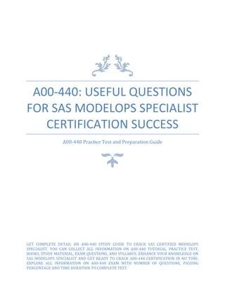 A00-440: USEFUL QUESTIONS
FOR SAS MODELOPS SPECIALIST
CERTIFICATION SUCCESS
A00-440 Practice Test and Preparation Guide
GET COMPLETE DETAIL ON A00-440 STUDY GUIDE TO CRACK SAS CERTIFIED MODELOPS
SPECIALIST. YOU CAN COLLECT ALL INFORMATION ON A00-440 TUTORIAL, PRACTICE TEST,
BOOKS, STUDY MATERIAL, EXAM QUESTIONS, AND SYLLABUS. ENHANCE YOUR KNOWLEDGE ON
SAS MODELOPS SPECIALIST AND GET READY TO CRACK A00-440 CERTIFICATION IN NO TIME.
EXPLORE ALL INFORMATION ON A00-440 EXAM WITH NUMBER OF QUESTIONS, PASSING
PERCENTAGE AND TIME DURATION TO COMPLETE TEST.
 