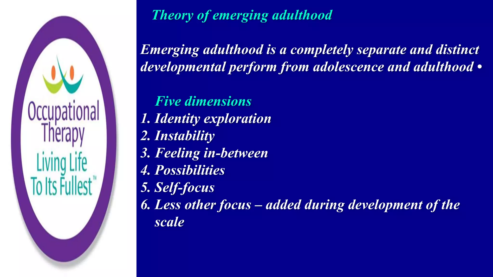 Theory of emerging adulthood
Emerging adulthood is a completely separate and distinct
developmental perform from adolescence and adulthood •
Five dimensions
1. Identity exploration
2. Instability
3. Feeling in-between
4. Possibilities
5. Self-focus
6. Less other focus – added during development of the
scale
 