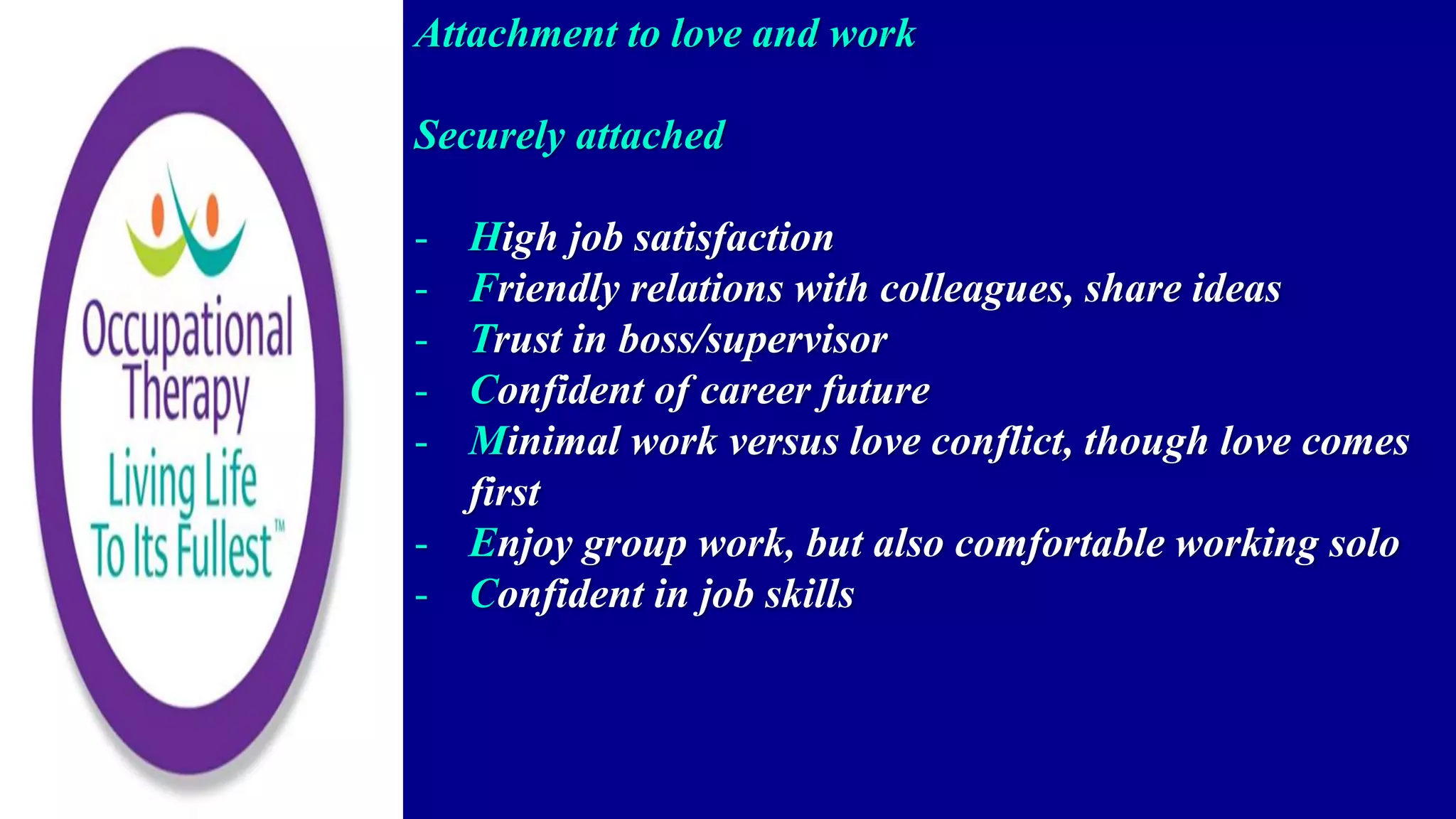 Attachment to love and work
Securely attached
- High job satisfaction
- Friendly relations with colleagues, share ideas
- Trust in boss/supervisor
- Confident of career future
- Minimal work versus love conflict, though love comes
first
- Enjoy group work, but also comfortable working solo
- Confident in job skills
 