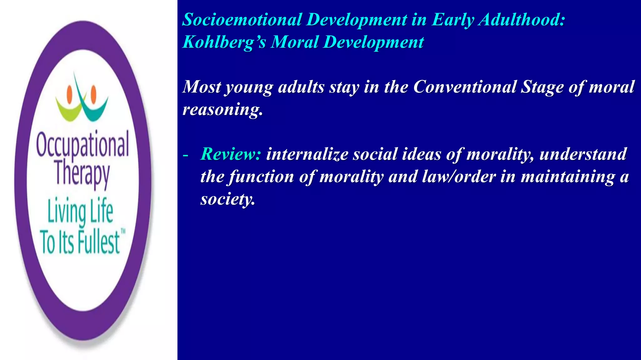 Socioemotional Development in Early Adulthood:
Kohlberg’s Moral Development
Most young adults stay in the Conventional Stage of moral
reasoning.
- Review: internalize social ideas of morality, understand
the function of morality and law/order in maintaining a
society.
 