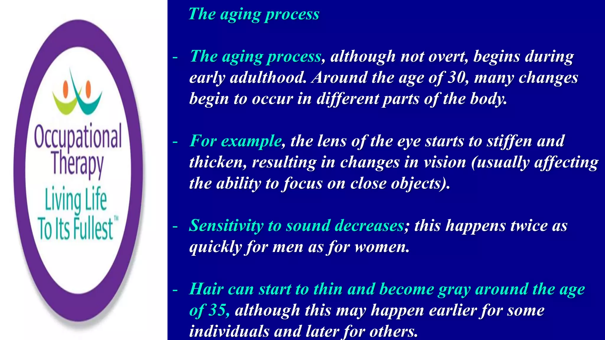 The aging process
- The aging process, although not overt, begins during
early adulthood. Around the age of 30, many changes
begin to occur in different parts of the body.
- For example, the lens of the eye starts to stiffen and
thicken, resulting in changes in vision (usually affecting
the ability to focus on close objects).
- Sensitivity to sound decreases; this happens twice as
quickly for men as for women.
- Hair can start to thin and become gray around the age
of 35, although this may happen earlier for some
individuals and later for others.
 