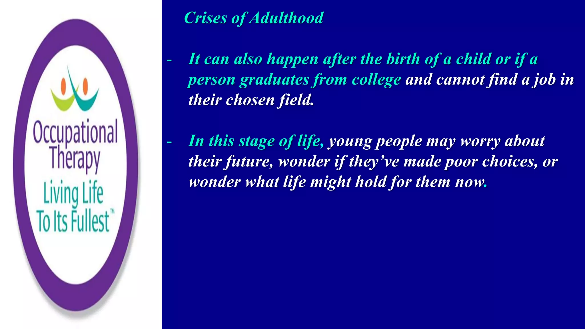 Crises of Adulthood
- It can also happen after the birth of a child or if a
person graduates from college and cannot find a job in
their chosen field.
- In this stage of life, young people may worry about
their future, wonder if they’ve made poor choices, or
wonder what life might hold for them now.
 