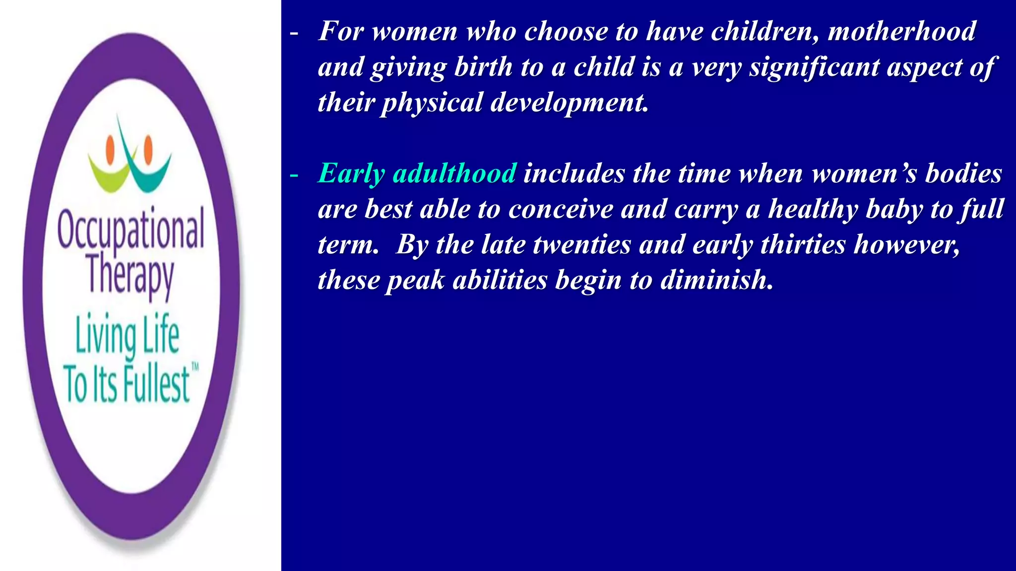 - For women who choose to have children, motherhood
and giving birth to a child is a very significant aspect of
their physical development.
- Early adulthood includes the time when women’s bodies
are best able to conceive and carry a healthy baby to full
term. By the late twenties and early thirties however,
these peak abilities begin to diminish.
 