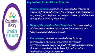 Implications for health and behavior
- Other conditions, such as the increased incidence of
certain infectious diseases, for example, schistosomiasis,
may simply result from the daily activities of adolescents
during this period of their lives.
- Many of the health-related behaviors that arise during
adolescence have implications for both present and
future health and development.
- For example, alcohol use and obesity in early
adolescence not only compromise adolescent
development, but they also predict health-compromising
alcohol use and obesity in later life, with serious
implications for public health.
 