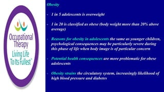 Obesity
- 1 in 5 adolescents is overweight
- 1 in 20 is classified as obese (body weight more than 20% above
average)
- Reasons for obesity in adolescents the same as younger children,
psychological consequences may be particularly severe during
this phase of life when body image is of particular concern
- Potential health consequences are more problematic for obese
adolescents
- Obesity strains the circulatory system, increasingly likelihood of
high blood pressure and diabetes
 